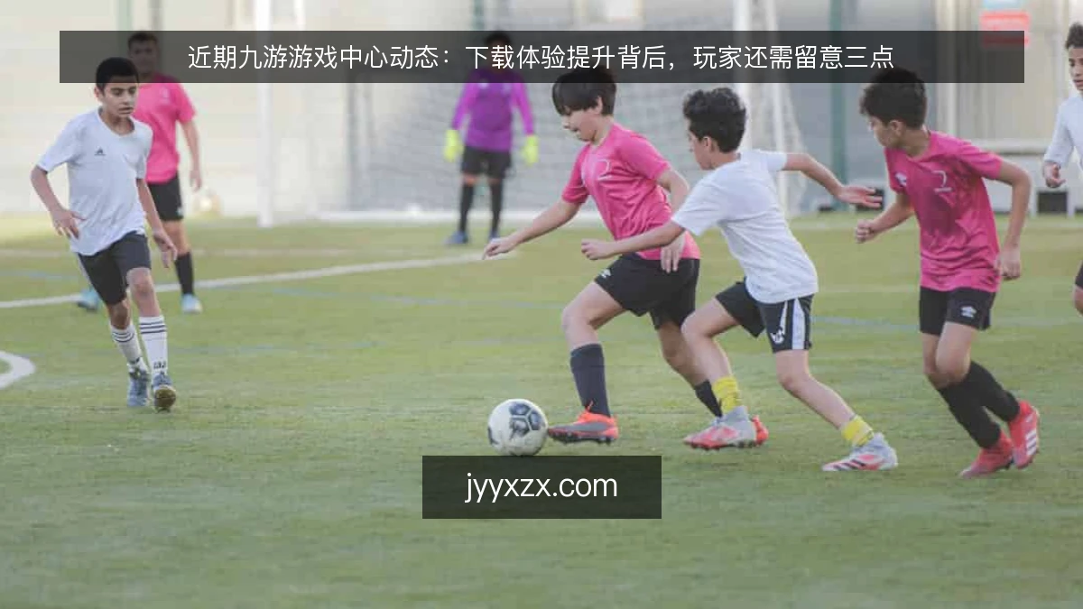 近期九游游戏中心动态：下载体验提升背后，玩家还需留意三点
