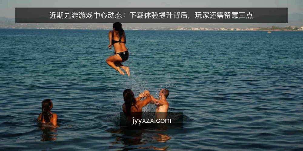 近期九游游戏中心动态：下载体验提升背后，玩家还需留意三点 — 当前九游游戏中心的变化 配图