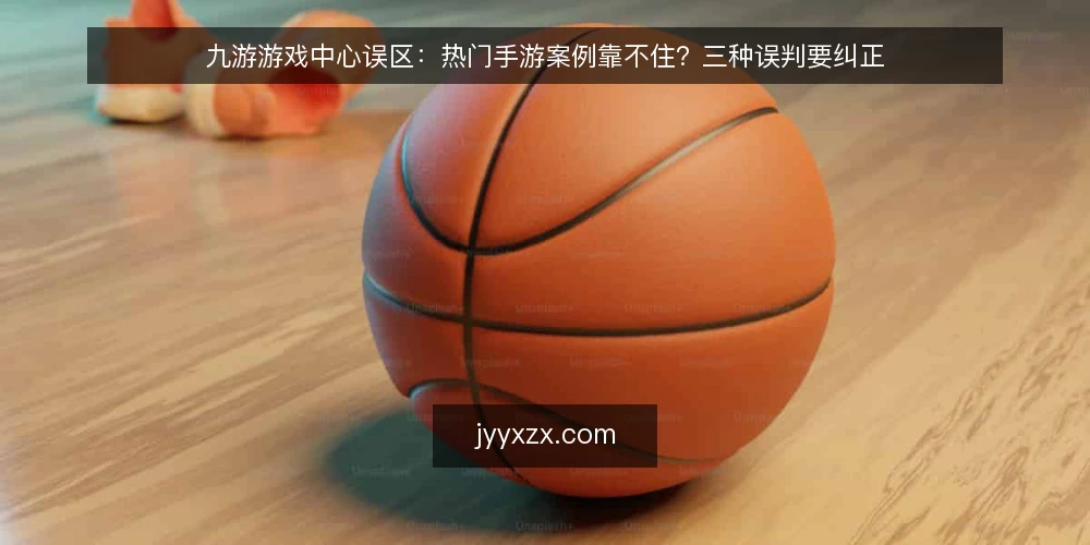 九游游戏中心误区：热门手游案例靠不住？三种误判要纠正 — 先厘清：热门手游案例到底能说明什么 配图
